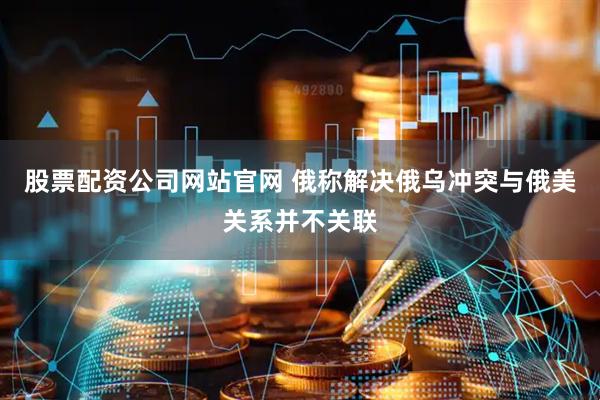 股票配资公司网站官网 俄称解决俄乌冲突与俄美关系并不关联