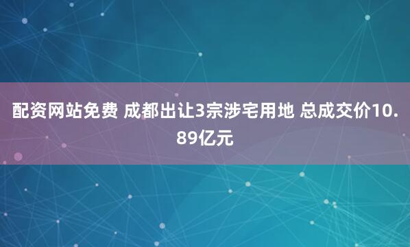 配资网站免费 成都出让3宗涉宅用地 总成交价10.89亿元