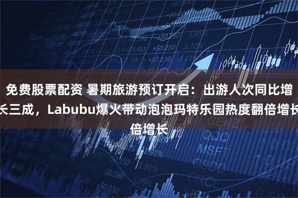 免费股票配资 暑期旅游预订开启：出游人次同比增长三成，Labubu爆火带动泡泡玛特乐园热度翻倍增长