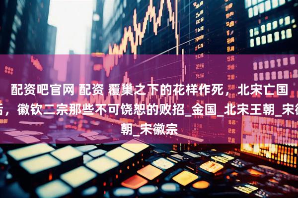 配资吧官网 配资 覆巢之下的花样作死，北宋亡国前后，徽钦二宗那些不可饶恕的败招_金国_北宋王朝_宋徽宗