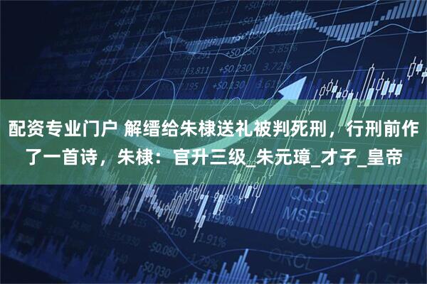 配资专业门户 解缙给朱棣送礼被判死刑，行刑前作了一首诗，朱棣：官升三级_朱元璋_才子_皇帝