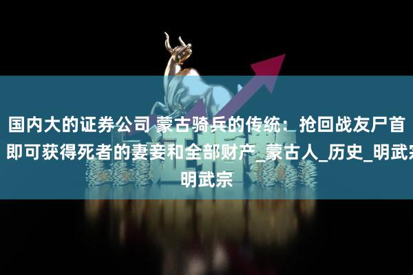 国内大的证券公司 蒙古骑兵的传统：抢回战友尸首，即可获得死者的妻妾和全部财产_蒙古人_历史_明武宗