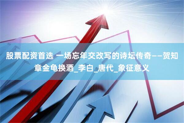 股票配资首选 一场忘年交改写的诗坛传奇——贺知章金龟换酒_李白_唐代_象征意义