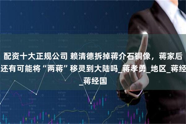 配资十大正规公司 赖清德拆掉蒋介石铜像，蒋家后代还有可能将“两蒋”移灵到大陆吗_蒋孝勇_地区_蒋经国