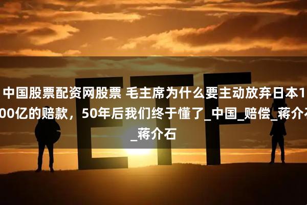 中国股票配资网股票 毛主席为什么要主动放弃日本1200亿的赔款，50年后我们终于懂了_中国_赔偿_蒋介石