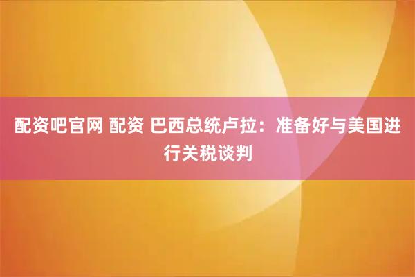 配资吧官网 配资 巴西总统卢拉：准备好与美国进行关税谈判