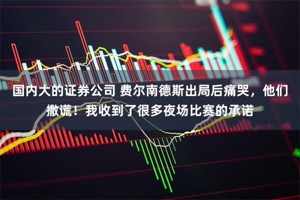 国内大的证券公司 费尔南德斯出局后痛哭，他们撒谎！我收到了很多夜场比赛的承诺