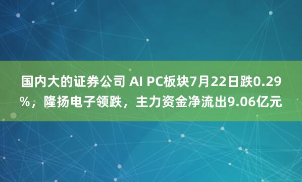 国内大的证券公司 AI PC板块7月22日跌0.29%，隆扬电子领跌，主力资金净流出9.06亿元