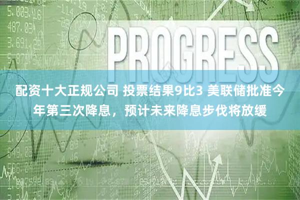 配资十大正规公司 投票结果9比3 美联储批准今年第三次降息，预计未来降息步伐将放缓