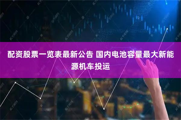 配资股票一览表最新公告 国内电池容量最大新能源机车投运