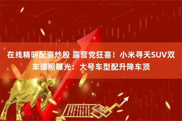 在线精明配资炒股 露营党狂喜！小米寻天SUV双车谍照曝光：大号车型配升降车顶