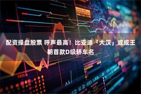 配资操盘股票 呼声最高！比亚迪「大汉」或成王朝首款D级轿车名