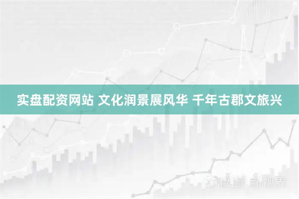 实盘配资网站 文化润景展风华 千年古郡文旅兴