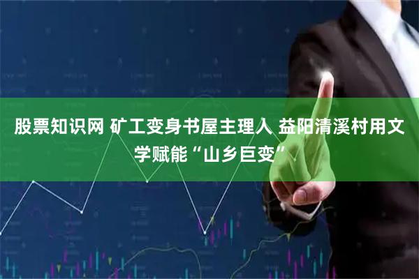 股票知识网 矿工变身书屋主理人 益阳清溪村用文学赋能“山乡巨变”
